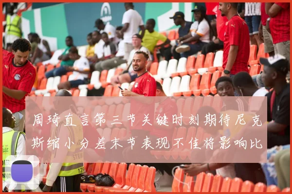周琦直言第三节关键时刻期待尼克斯缩小分差末节表现不佳将影响比赛结果