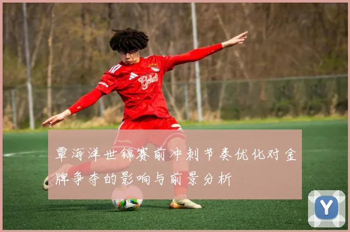 覃海洋世锦赛前冲刺节奏优化对金牌争夺的影响与前景分析