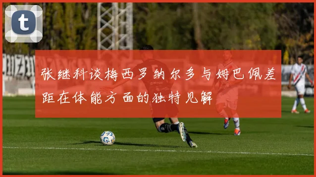 张继科谈梅西罗纳尔多与姆巴佩差距在体能方面的独特见解