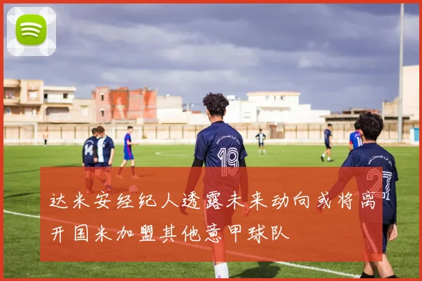 达米安经纪人透露未来动向或将离开国米加盟其他意甲球队