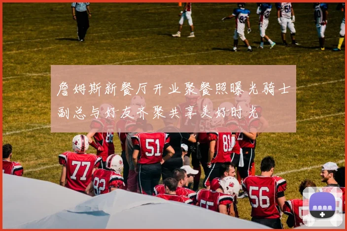詹姆斯新餐厅开业聚餐照曝光骑士副总与好友齐聚共享美好时光