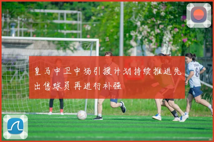 皇马中卫中场引援计划持续推进先出售球员再进行补强