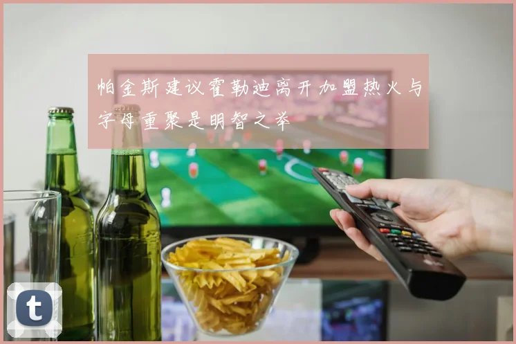 帕金斯建议霍勒迪离开加盟热火与字母重聚是明智之举