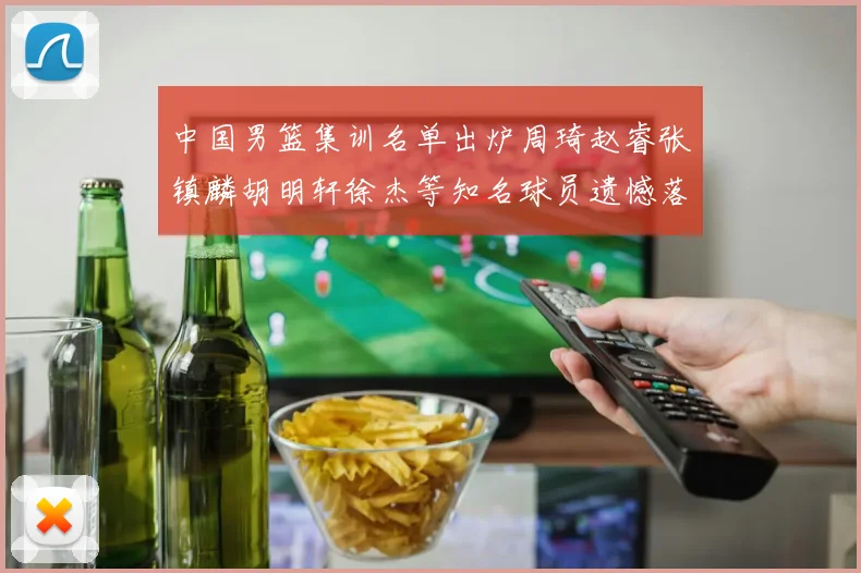 中国男篮集训名单出炉周琦赵睿张镇麟胡明轩徐杰等知名球员遗憾落选