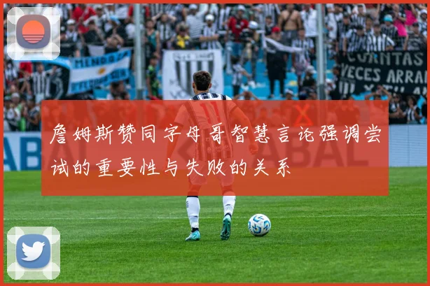 詹姆斯赞同字母哥智慧言论强调尝试的重要性与失败的关系