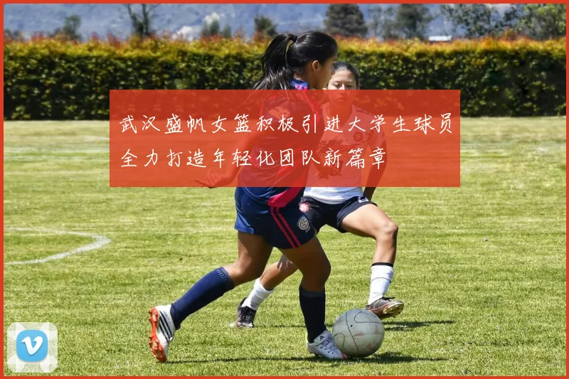 武汉盛帆女篮积极引进大学生球员全力打造年轻化团队新篇章