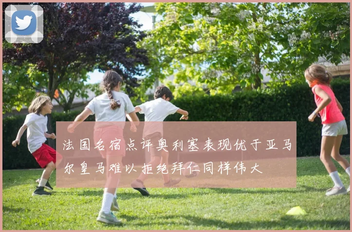 法国名宿点评奥利塞表现优于亚马尔皇马难以拒绝拜仁同样伟大