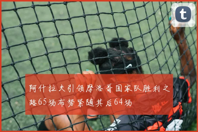 阿什拉夫引领摩洛哥国家队胜利之路65场布努紧随其后64场
