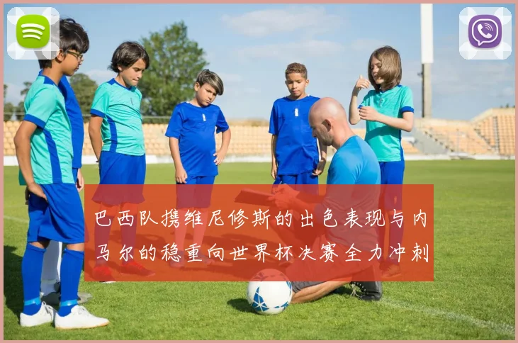 巴西队携维尼修斯的出色表现与内马尔的稳重向世界杯决赛全力冲刺
