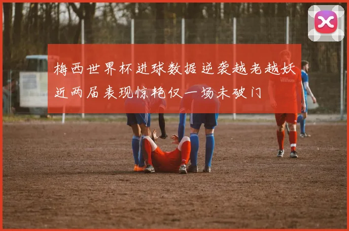 梅西世界杯进球数据逆袭越老越妖近两届表现惊艳仅一场未破门