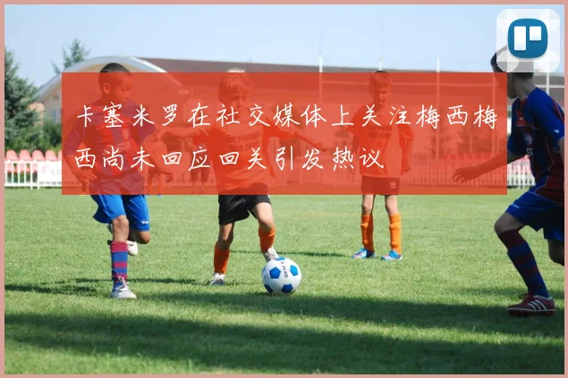 卡塞米罗在社交媒体上关注梅西梅西尚未回应回关引发热议