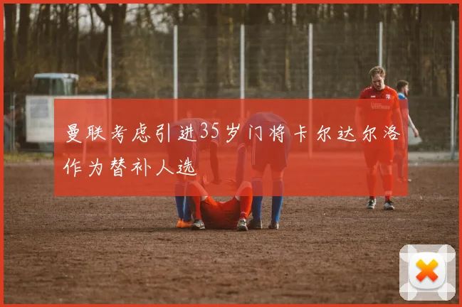 曼联考虑引进35岁门将卡尔达尔洛作为替补人选